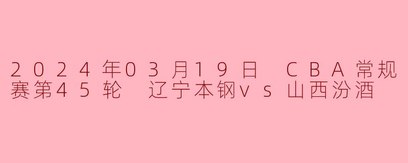 2024年03月19日 CBA常规赛第45轮 辽宁本钢vs山西汾酒